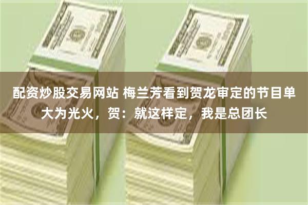 配资炒股交易网站 梅兰芳看到贺龙审定的节目单大为光火，贺：就这样定，我是总团长