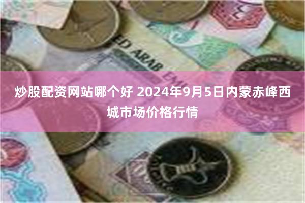 炒股配资网站哪个好 2024年9月5日内蒙赤峰西城市场价格行情